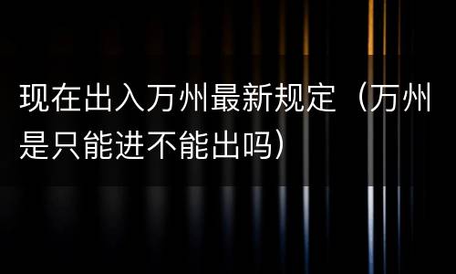 现在出入万州最新规定（万州是只能进不能出吗）