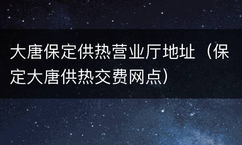 大唐保定供热营业厅地址（保定大唐供热交费网点）