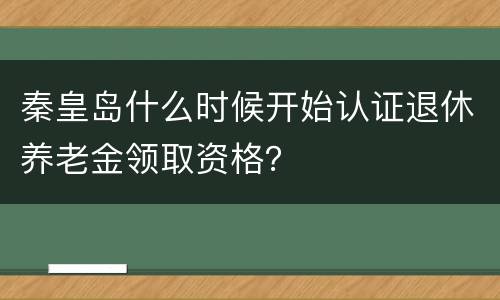 秦皇岛什么时候开始认证退休养老金领取资格？