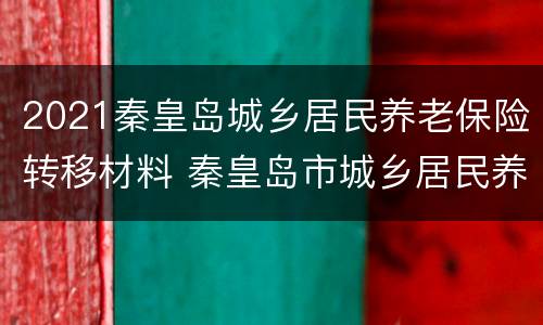 2021秦皇岛城乡居民养老保险转移材料 秦皇岛市城乡居民养老保险
