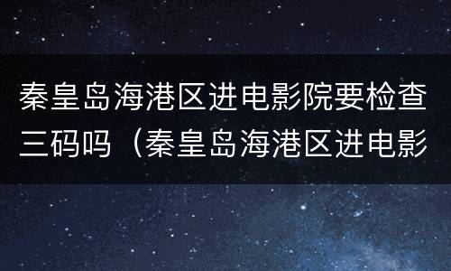 秦皇岛海港区进电影院要检查三码吗（秦皇岛海港区进电影院要检查三码吗现在）