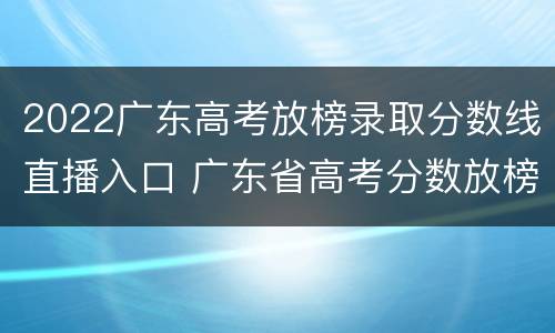 2022广东高考放榜录取分数线直播入口 广东省高考分数放榜时间