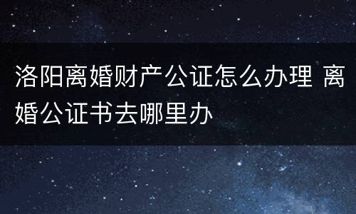 洛阳离婚财产公证怎么办理 离婚公证书去哪里办