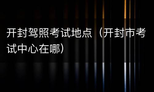 开封驾照考试地点（开封市考试中心在哪）