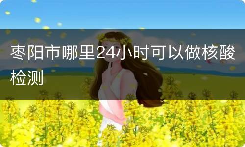 枣阳市哪里24小时可以做核酸检测