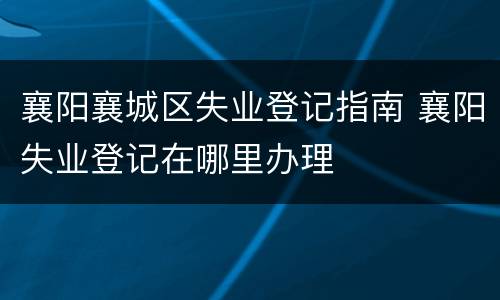 襄阳襄城区失业登记指南 襄阳失业登记在哪里办理