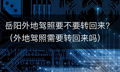 岳阳外地驾照要不要转回来？（外地驾照需要转回来吗）