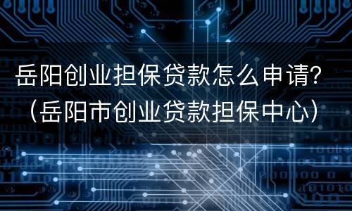 岳阳创业担保贷款怎么申请？（岳阳市创业贷款担保中心）