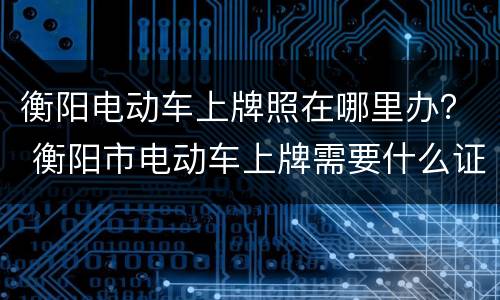 衡阳电动车上牌照在哪里办？ 衡阳市电动车上牌需要什么证件