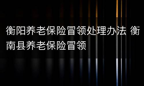衡阳养老保险冒领处理办法 衡南县养老保险冒领