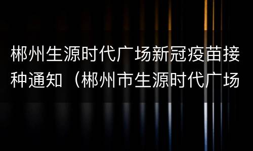 郴州生源时代广场新冠疫苗接种通知（郴州市生源时代广场生源公寓）