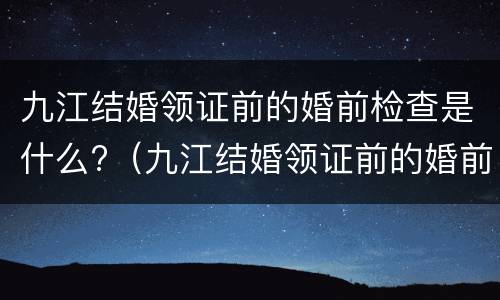 九江结婚领证前的婚前检查是什么?（九江结婚领证前的婚前检查是什么项目）