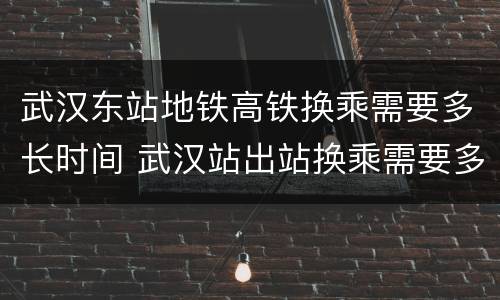 武汉东站地铁高铁换乘需要多长时间 武汉站出站换乘需要多长时间