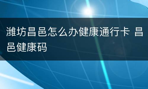 潍坊昌邑怎么办健康通行卡 昌邑健康码