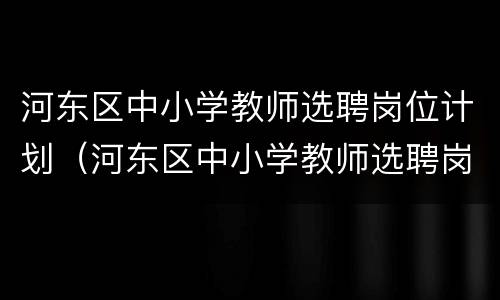 河东区中小学教师选聘岗位计划（河东区中小学教师选聘岗位计划公示）