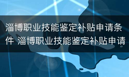 淄博职业技能鉴定补贴申请条件 淄博职业技能鉴定补贴申请条件有哪些