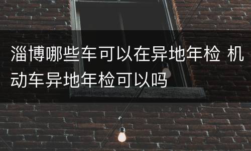 淄博哪些车可以在异地年检 机动车异地年检可以吗