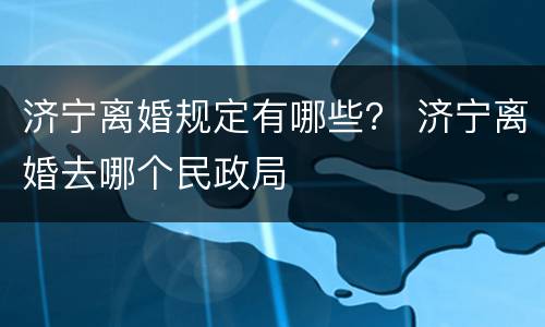 济宁离婚规定有哪些？ 济宁离婚去哪个民政局