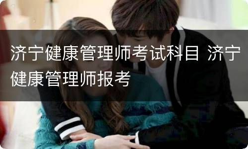 济宁健康管理师考试科目 济宁健康管理师报考