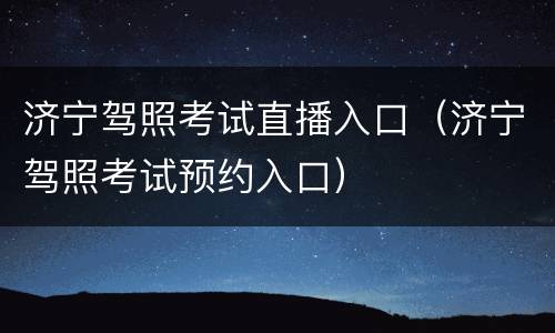 济宁驾照考试直播入口（济宁驾照考试预约入口）