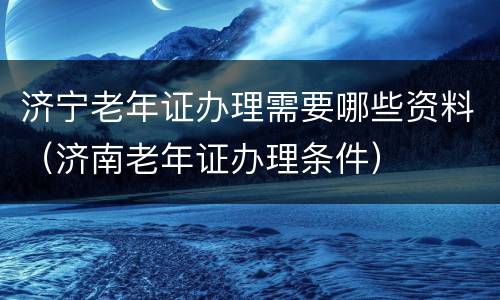 济宁老年证办理需要哪些资料（济南老年证办理条件）