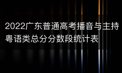 2022广东普通高考播音与主持粤语类总分分数段统计表