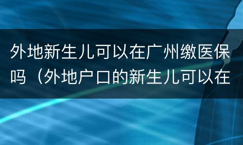 外地新生儿可以在广州缴医保吗（外地户口的新生儿可以在广州办理医保吗）