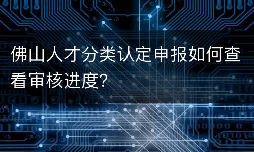 佛山人才分类认定申报如何查看审核进度？