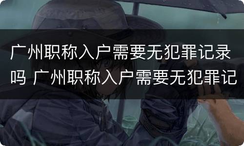 广州职称入户需要无犯罪记录吗 广州职称入户需要无犯罪记录吗知乎