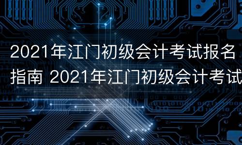 2021年江门初级会计考试报名指南 2021年江门初级会计考试报名指南下载