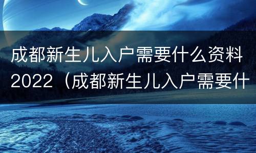 成都新生儿入户需要什么资料2022（成都新生儿入户需要什么资料2020）