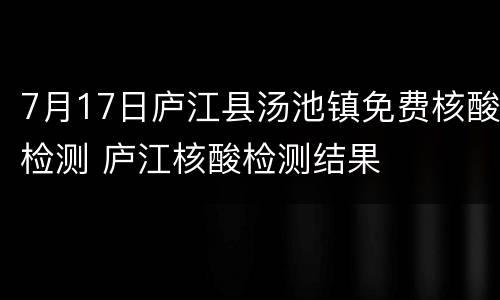 7月17日庐江县汤池镇免费核酸检测 庐江核酸检测结果