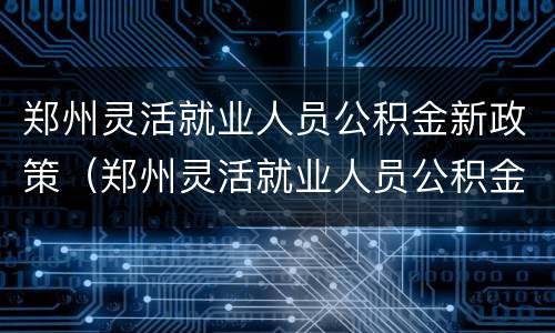 郑州灵活就业人员公积金新政策（郑州灵活就业人员公积金新政策调整）