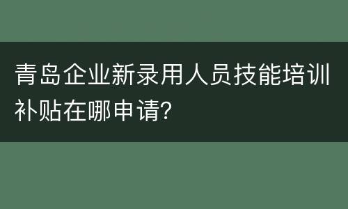 青岛企业新录用人员技能培训补贴在哪申请？