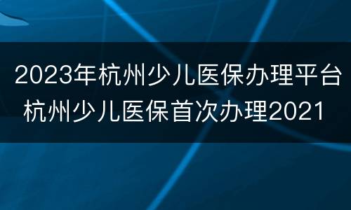 2023年杭州少儿医保办理平台 杭州少儿医保首次办理2021