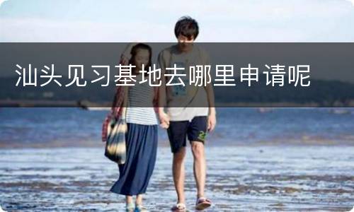 汕头见习基地去哪里申请呢