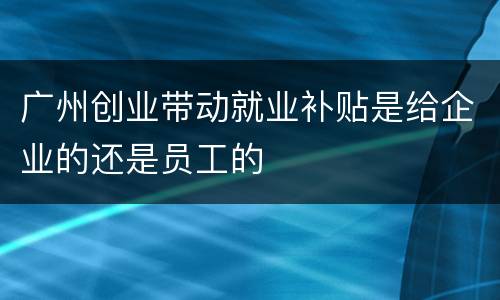 广州创业带动就业补贴是给企业的还是员工的