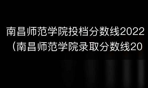 南昌师范学院投档分数线2022（南昌师范学院录取分数线2021年）