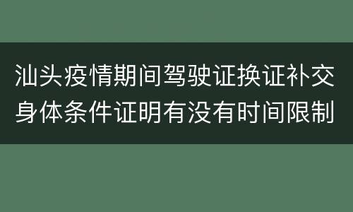 汕头疫情期间驾驶证换证补交身体条件证明有没有时间限制？