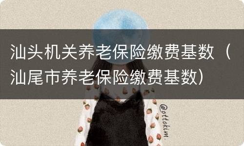 汕头机关养老保险缴费基数（汕尾市养老保险缴费基数）