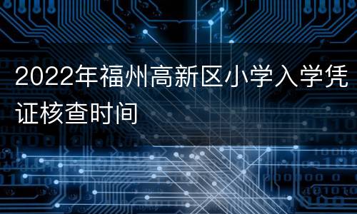 2022年福州高新区小学入学凭证核查时间