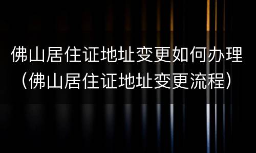 佛山居住证地址变更如何办理（佛山居住证地址变更流程）