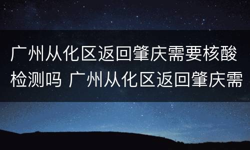 广州从化区返回肇庆需要核酸检测吗 广州从化区返回肇庆需要核酸检测吗现在