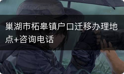 巢湖市柘皋镇户口迁移办理地点+咨询电话