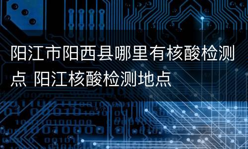 阳江市阳西县哪里有核酸检测点 阳江核酸检测地点