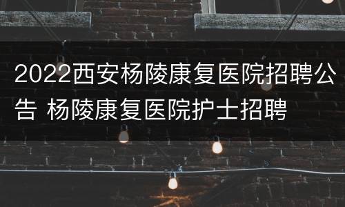 2022西安杨陵康复医院招聘公告 杨陵康复医院护士招聘