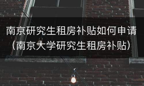 南京研究生租房补贴如何申请（南京大学研究生租房补贴）