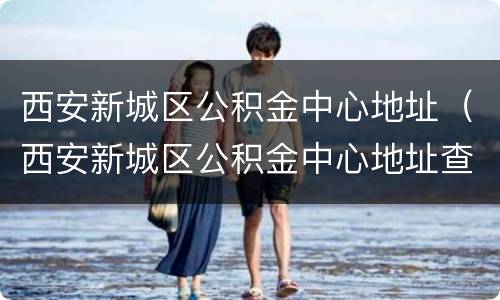 西安新城区公积金中心地址（西安新城区公积金中心地址查询）