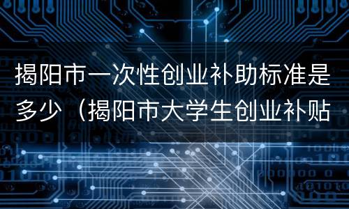 揭阳市一次性创业补助标准是多少（揭阳市大学生创业补贴）