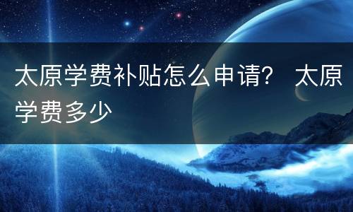 太原学费补贴怎么申请？ 太原学费多少
